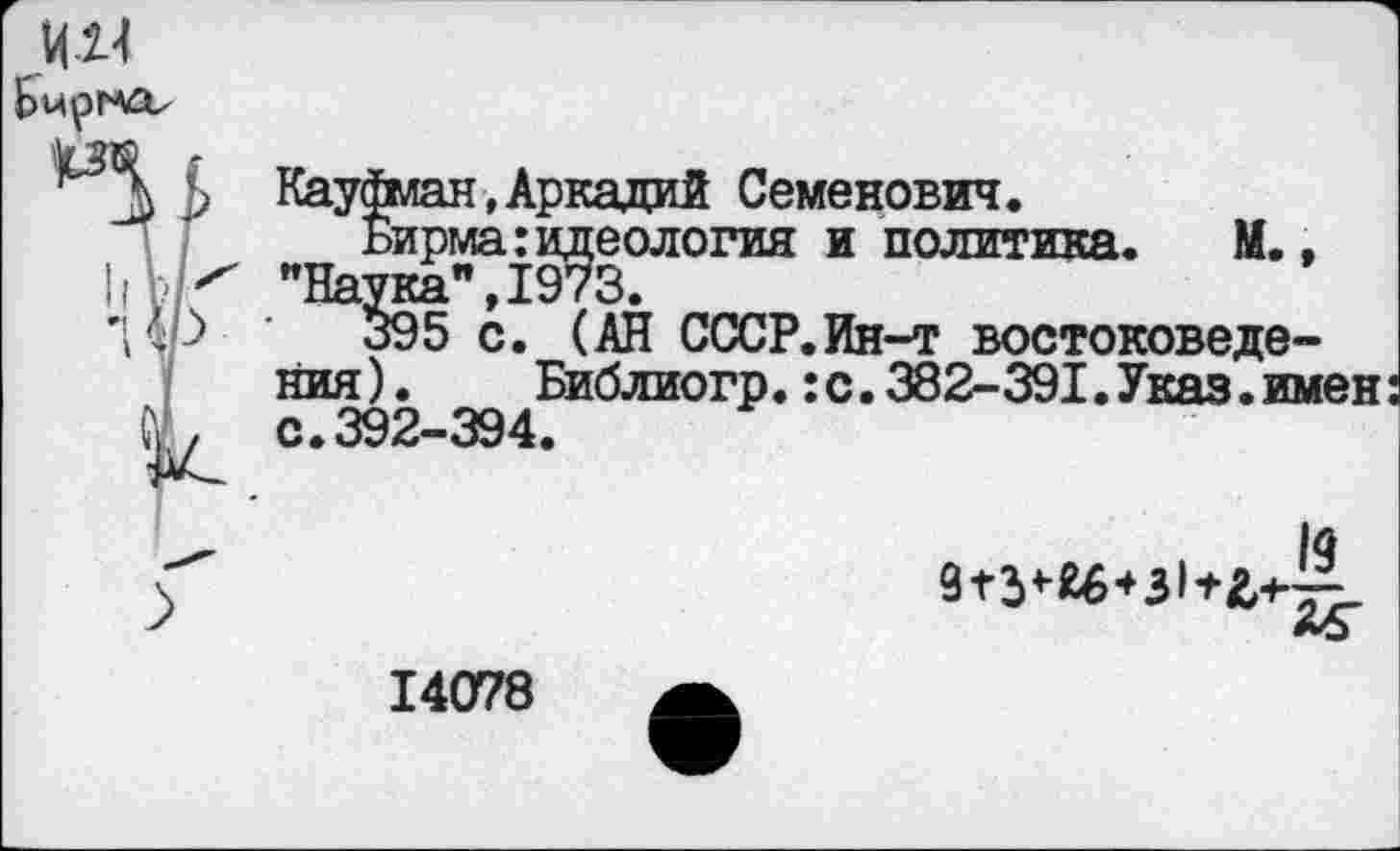 ﻿Кауфман,Аркадий Семенович.
Бирма:идеология и политика. М., "На¥ка",1973.
395 с. (АН СССР.Ин-т востоковедения ).	Библиогр.:с.382-391.Указ.имен:
с.392-394.
1д
14078